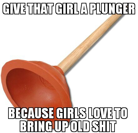 give that girl a plunger because girls like bringing up old shit 